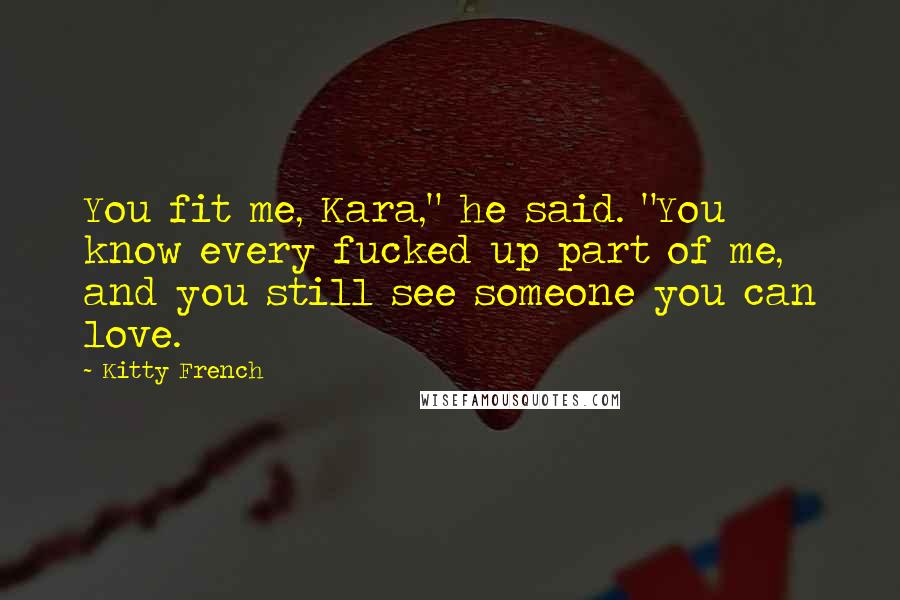 Kitty French Quotes: You fit me, Kara," he said. "You know every fucked up part of me, and you still see someone you can love.