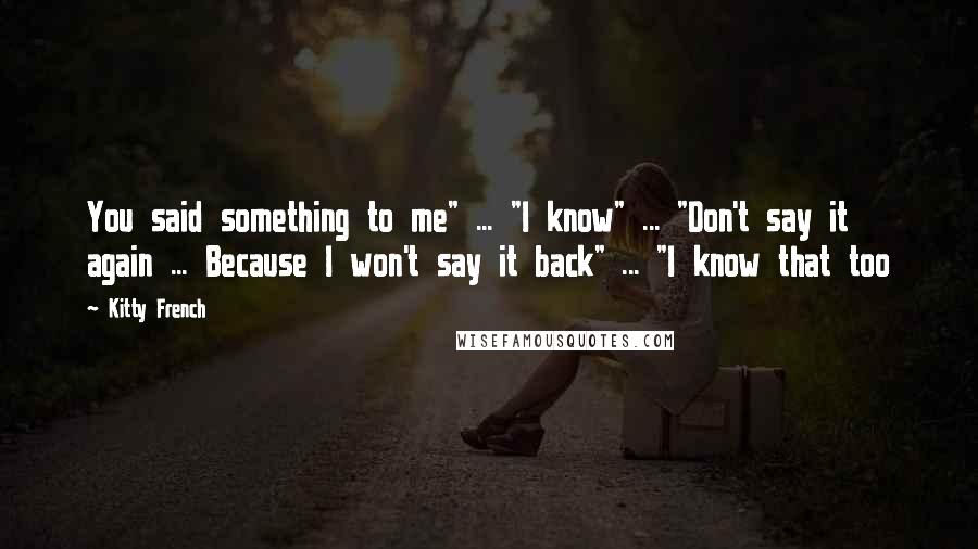 Kitty French Quotes: You said something to me" ... "I know" ... "Don't say it again ... Because I won't say it back" ... "I know that too