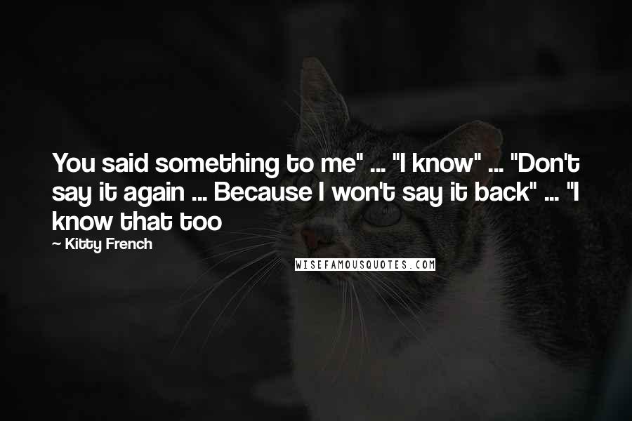 Kitty French Quotes: You said something to me" ... "I know" ... "Don't say it again ... Because I won't say it back" ... "I know that too