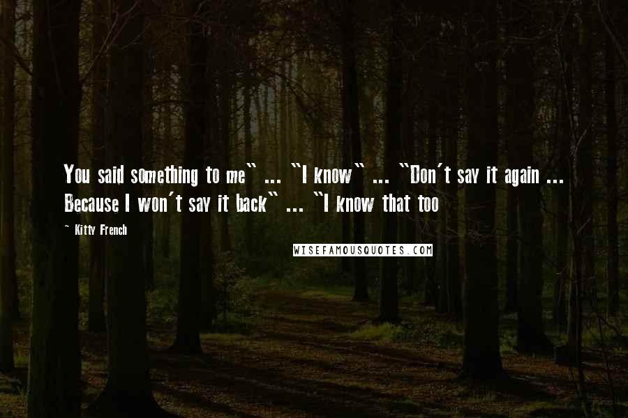 Kitty French Quotes: You said something to me" ... "I know" ... "Don't say it again ... Because I won't say it back" ... "I know that too