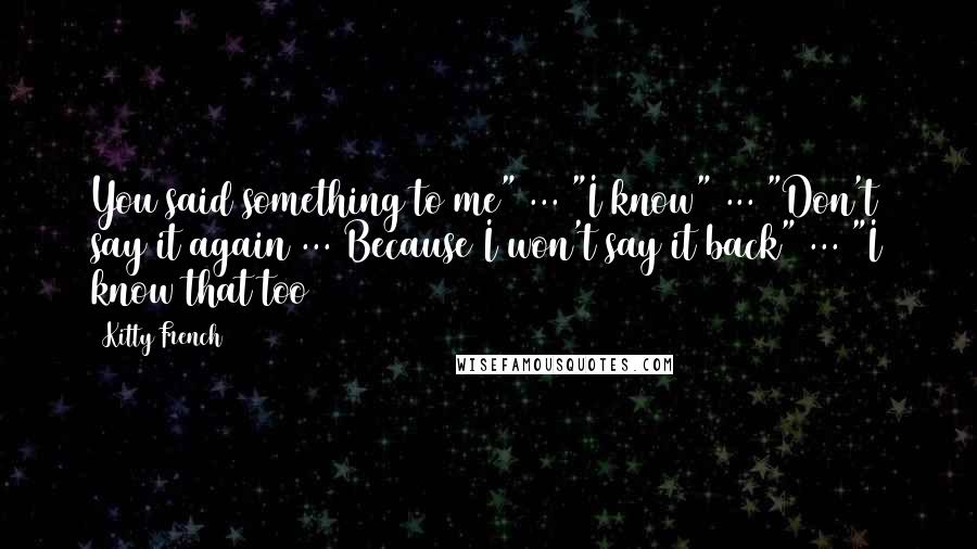 Kitty French Quotes: You said something to me" ... "I know" ... "Don't say it again ... Because I won't say it back" ... "I know that too