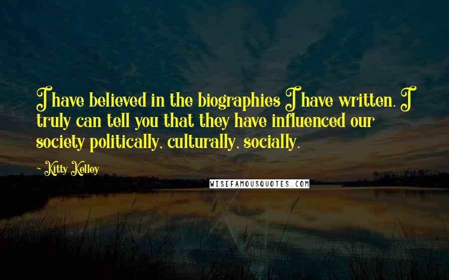 Kitty Kelley Quotes: I have believed in the biographies I have written. I truly can tell you that they have influenced our society politically, culturally, socially.