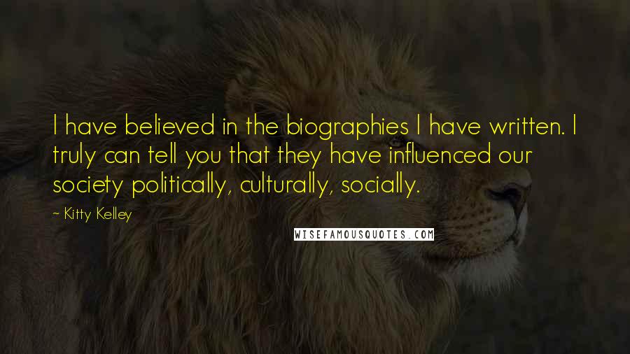 Kitty Kelley Quotes: I have believed in the biographies I have written. I truly can tell you that they have influenced our society politically, culturally, socially.