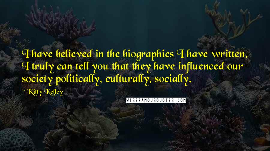 Kitty Kelley Quotes: I have believed in the biographies I have written. I truly can tell you that they have influenced our society politically, culturally, socially.