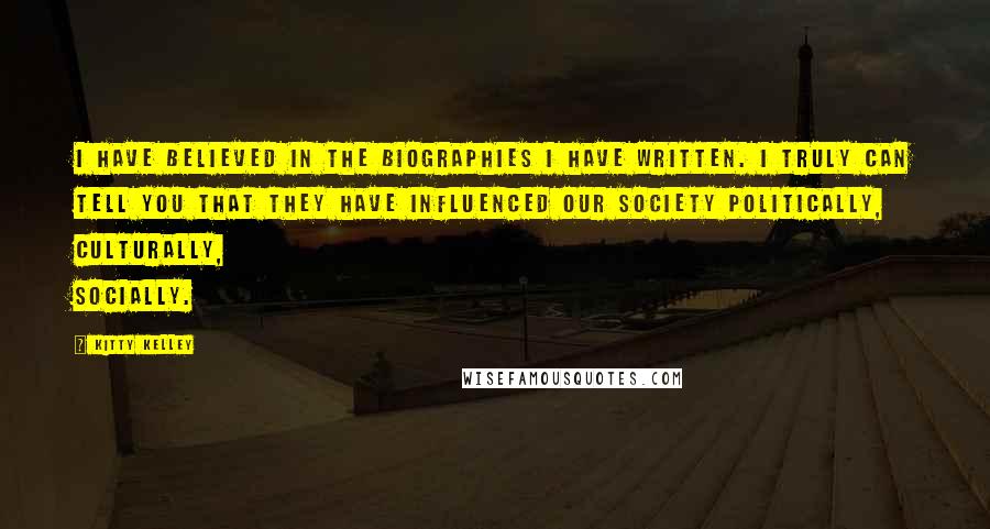 Kitty Kelley Quotes: I have believed in the biographies I have written. I truly can tell you that they have influenced our society politically, culturally, socially.