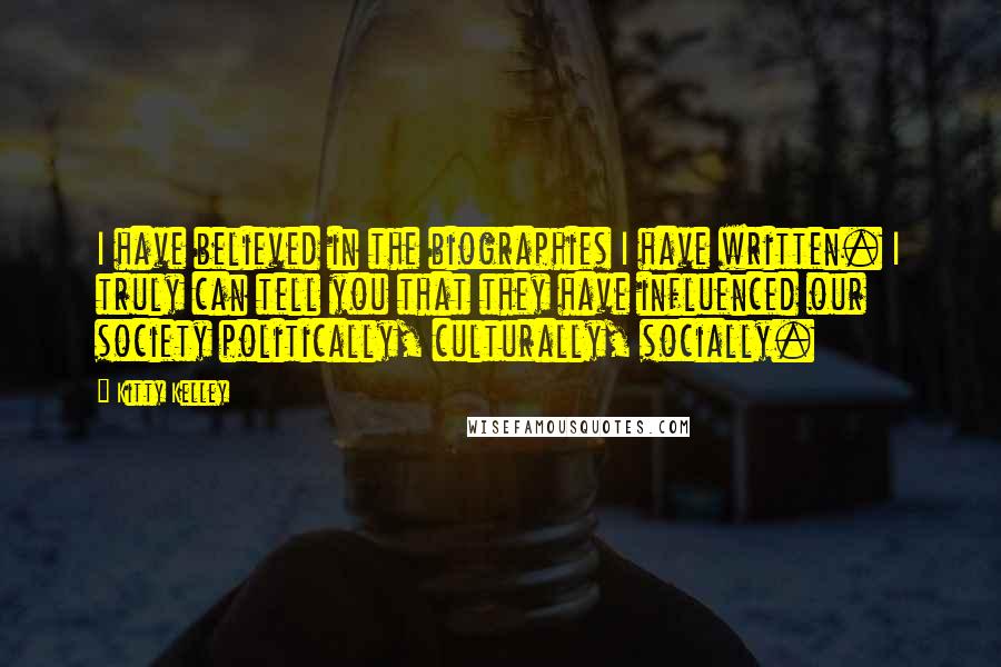 Kitty Kelley Quotes: I have believed in the biographies I have written. I truly can tell you that they have influenced our society politically, culturally, socially.