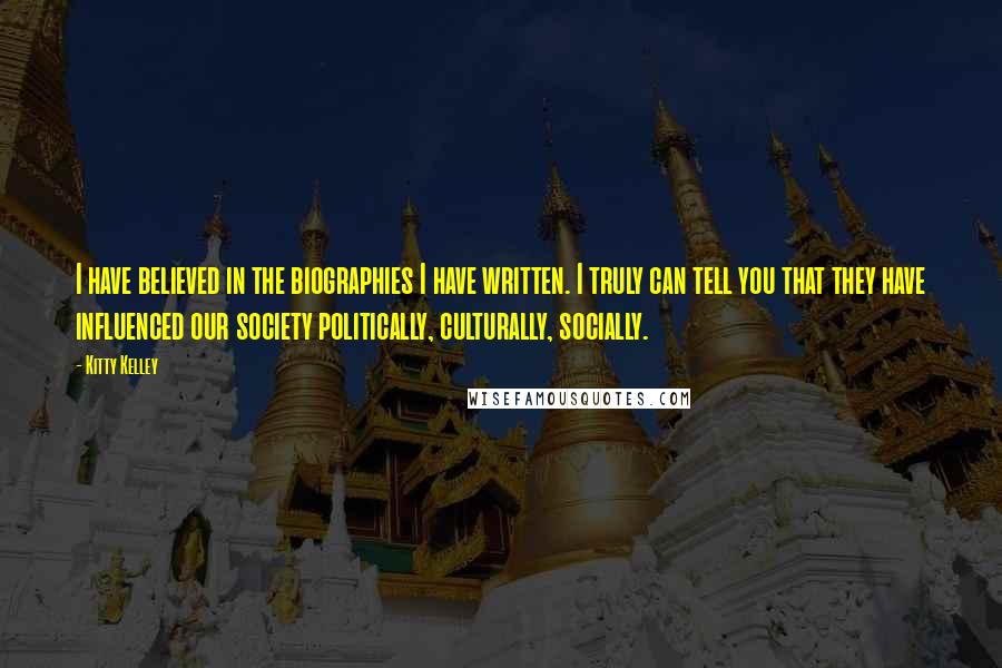 Kitty Kelley Quotes: I have believed in the biographies I have written. I truly can tell you that they have influenced our society politically, culturally, socially.