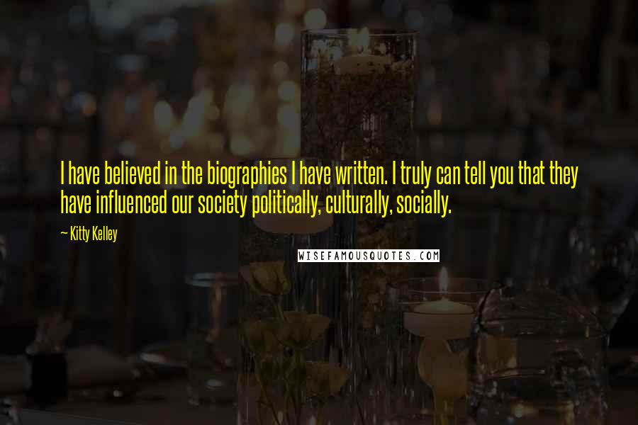 Kitty Kelley Quotes: I have believed in the biographies I have written. I truly can tell you that they have influenced our society politically, culturally, socially.