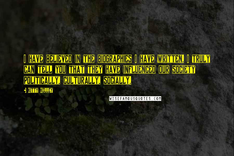 Kitty Kelley Quotes: I have believed in the biographies I have written. I truly can tell you that they have influenced our society politically, culturally, socially.