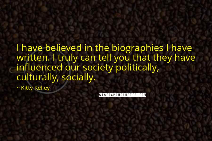 Kitty Kelley Quotes: I have believed in the biographies I have written. I truly can tell you that they have influenced our society politically, culturally, socially.
