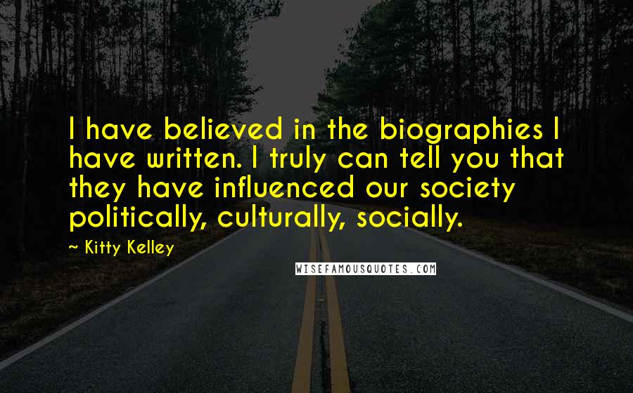 Kitty Kelley Quotes: I have believed in the biographies I have written. I truly can tell you that they have influenced our society politically, culturally, socially.