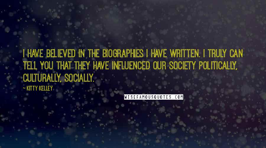 Kitty Kelley Quotes: I have believed in the biographies I have written. I truly can tell you that they have influenced our society politically, culturally, socially.