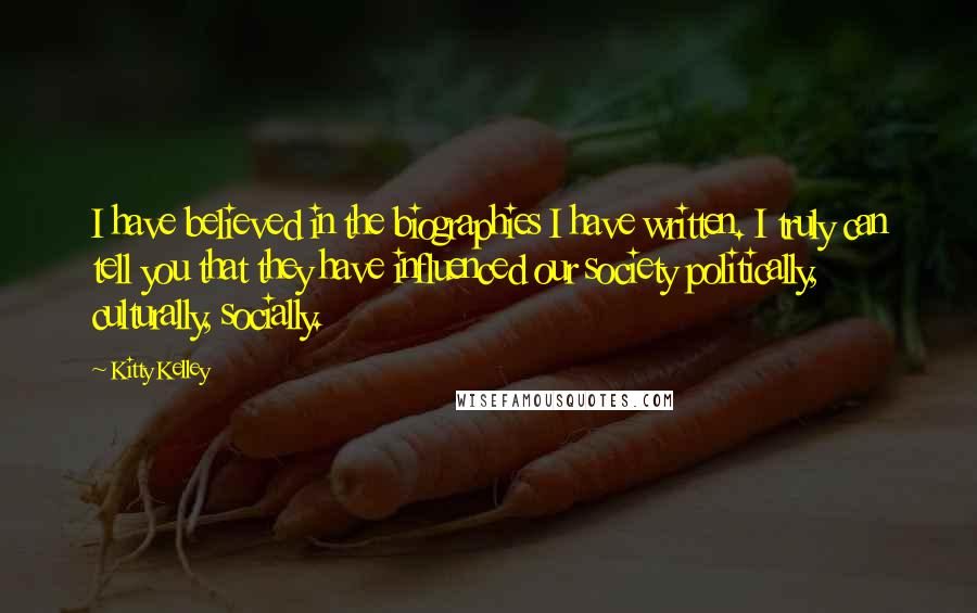 Kitty Kelley Quotes: I have believed in the biographies I have written. I truly can tell you that they have influenced our society politically, culturally, socially.