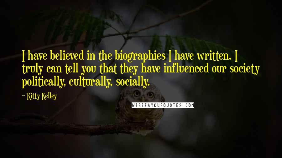 Kitty Kelley Quotes: I have believed in the biographies I have written. I truly can tell you that they have influenced our society politically, culturally, socially.