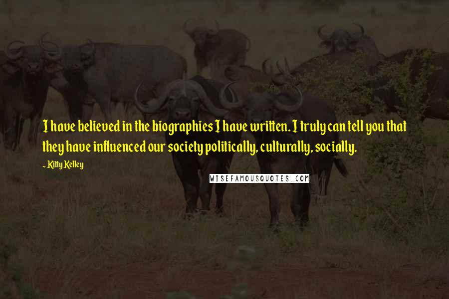 Kitty Kelley Quotes: I have believed in the biographies I have written. I truly can tell you that they have influenced our society politically, culturally, socially.