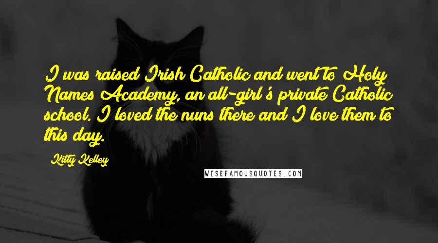 Kitty Kelley Quotes: I was raised Irish Catholic and went to Holy Names Academy, an all-girl's private Catholic school. I loved the nuns there and I love them to this day.