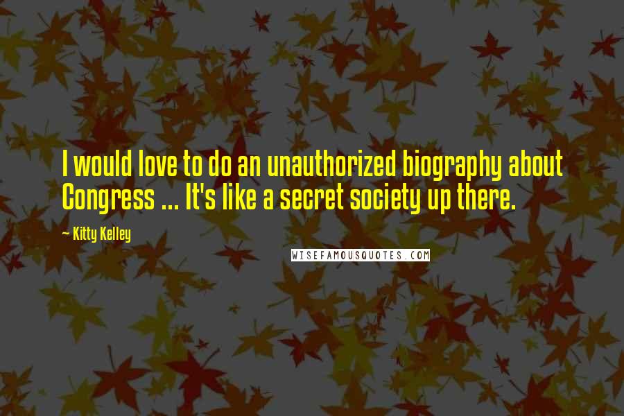 Kitty Kelley Quotes: I would love to do an unauthorized biography about Congress ... It's like a secret society up there.