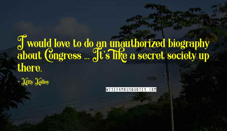 Kitty Kelley Quotes: I would love to do an unauthorized biography about Congress ... It's like a secret society up there.