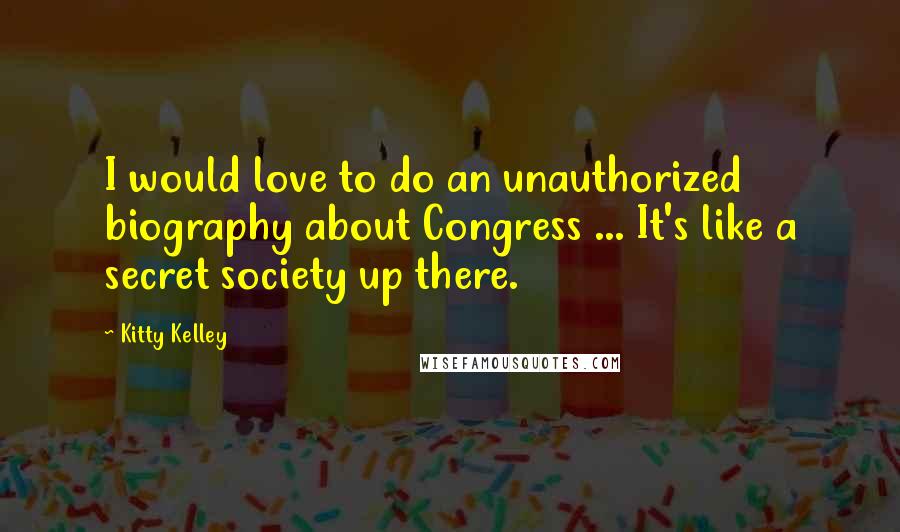 Kitty Kelley Quotes: I would love to do an unauthorized biography about Congress ... It's like a secret society up there.