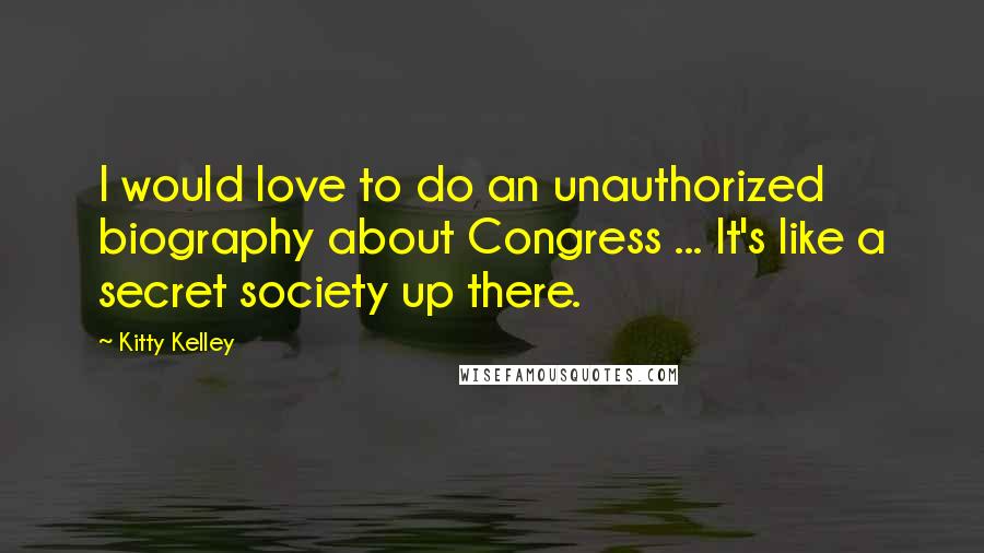 Kitty Kelley Quotes: I would love to do an unauthorized biography about Congress ... It's like a secret society up there.