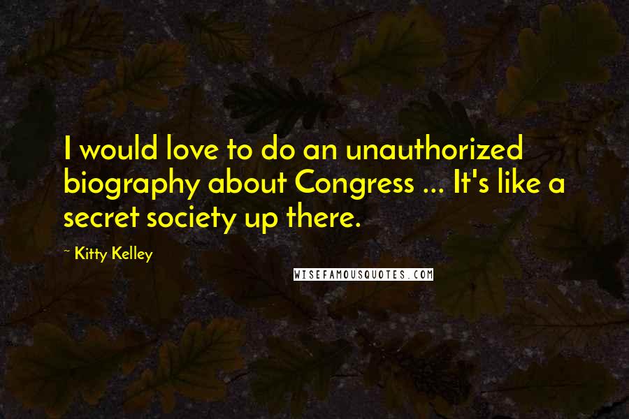 Kitty Kelley Quotes: I would love to do an unauthorized biography about Congress ... It's like a secret society up there.