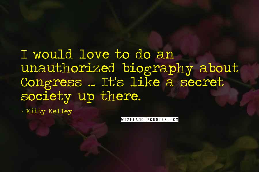 Kitty Kelley Quotes: I would love to do an unauthorized biography about Congress ... It's like a secret society up there.