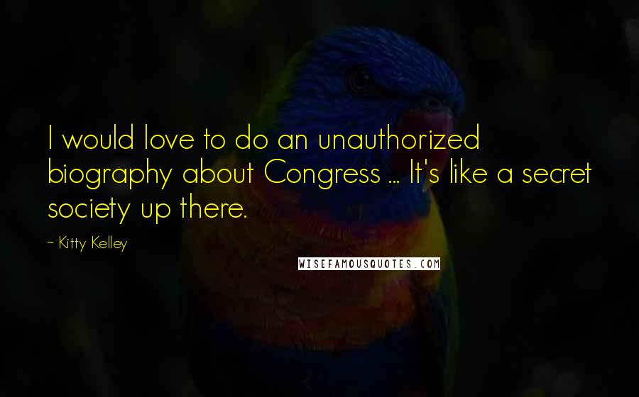 Kitty Kelley Quotes: I would love to do an unauthorized biography about Congress ... It's like a secret society up there.