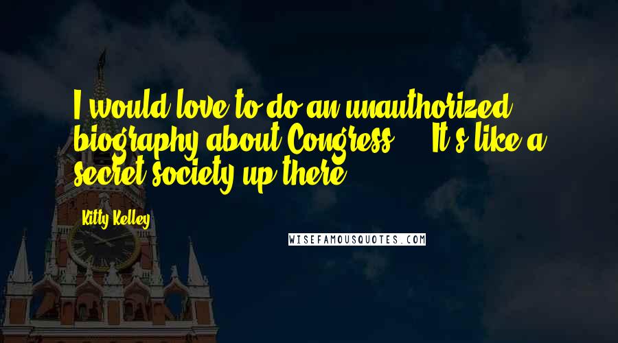 Kitty Kelley Quotes: I would love to do an unauthorized biography about Congress ... It's like a secret society up there.