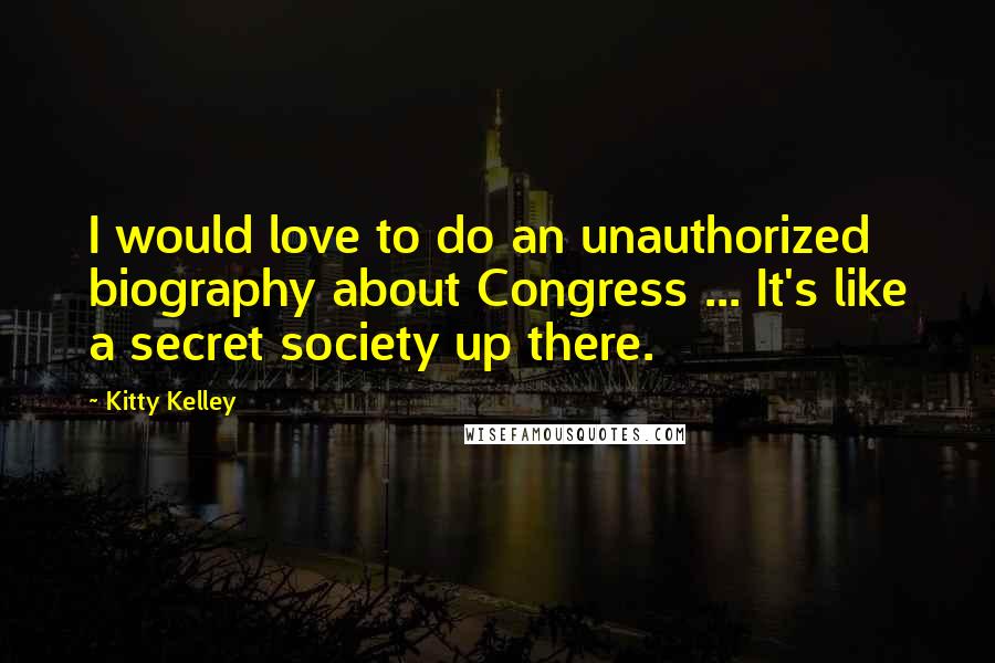 Kitty Kelley Quotes: I would love to do an unauthorized biography about Congress ... It's like a secret society up there.
