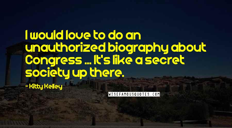 Kitty Kelley Quotes: I would love to do an unauthorized biography about Congress ... It's like a secret society up there.