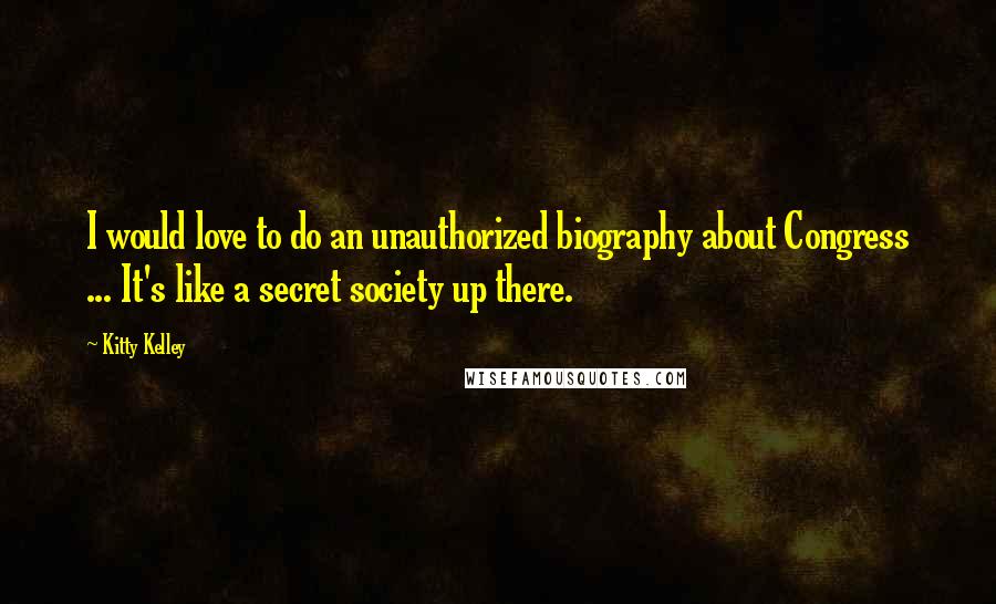 Kitty Kelley Quotes: I would love to do an unauthorized biography about Congress ... It's like a secret society up there.