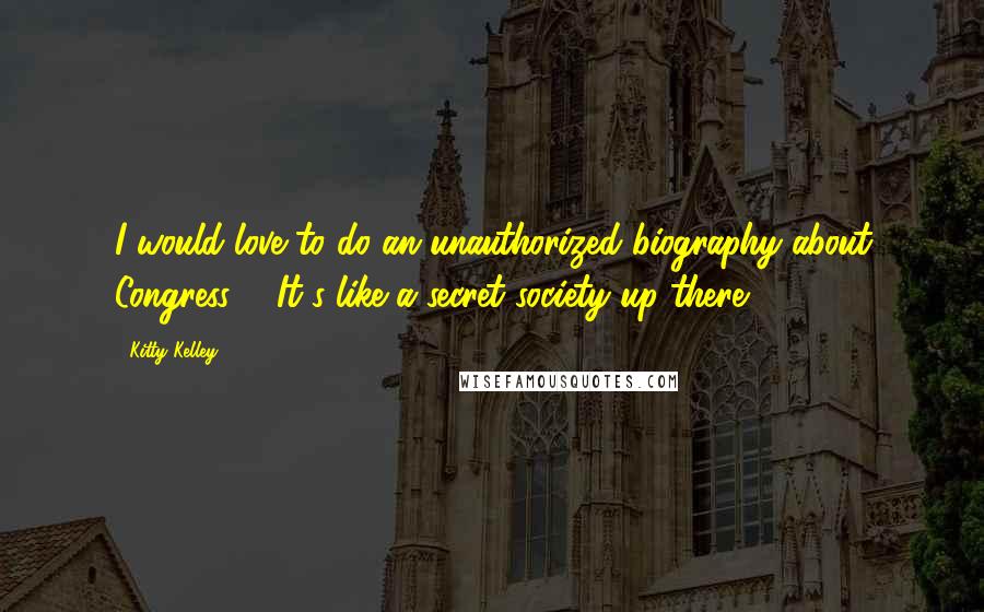 Kitty Kelley Quotes: I would love to do an unauthorized biography about Congress ... It's like a secret society up there.