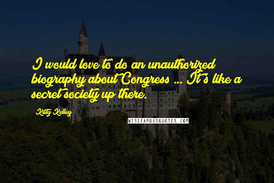 Kitty Kelley Quotes: I would love to do an unauthorized biography about Congress ... It's like a secret society up there.