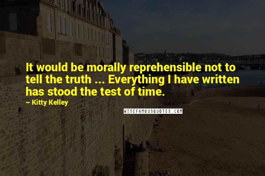 Kitty Kelley Quotes: It would be morally reprehensible not to tell the truth ... Everything I have written has stood the test of time.