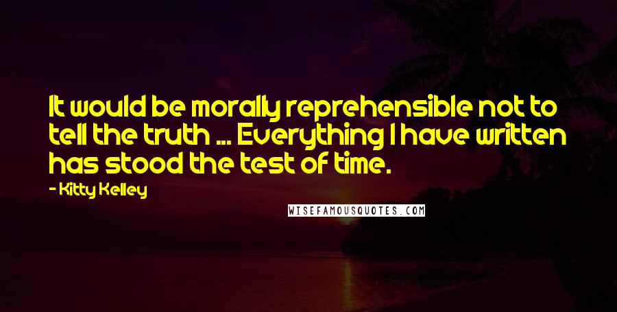 Kitty Kelley Quotes: It would be morally reprehensible not to tell the truth ... Everything I have written has stood the test of time.