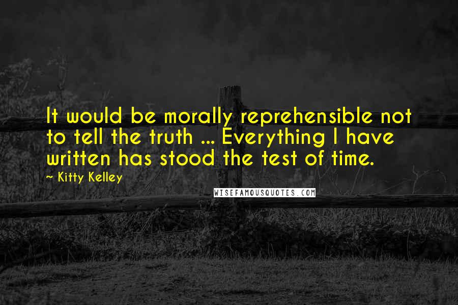 Kitty Kelley Quotes: It would be morally reprehensible not to tell the truth ... Everything I have written has stood the test of time.