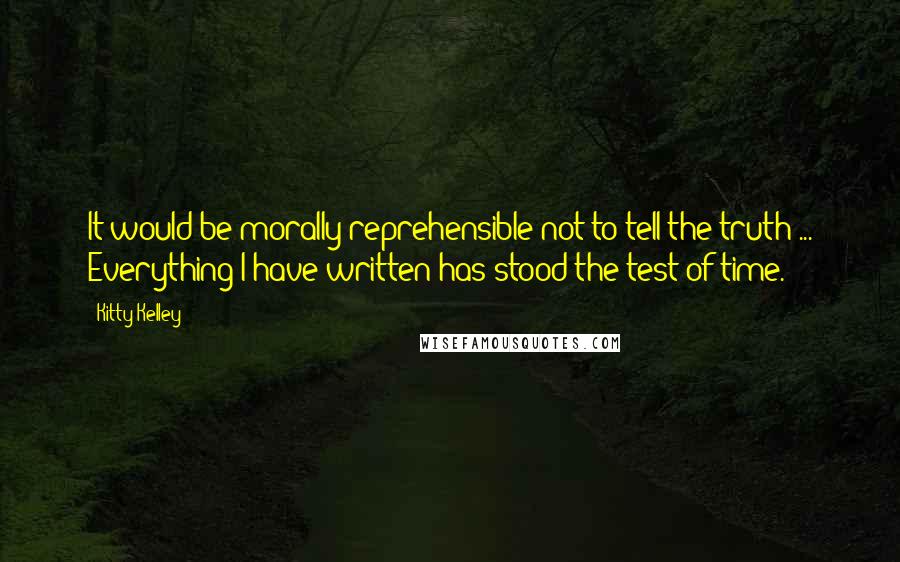 Kitty Kelley Quotes: It would be morally reprehensible not to tell the truth ... Everything I have written has stood the test of time.