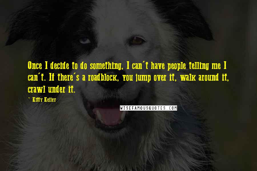 Kitty Kelley Quotes: Once I decide to do something, I can't have people telling me I can't. If there's a roadblock, you jump over it, walk around it, crawl under it.