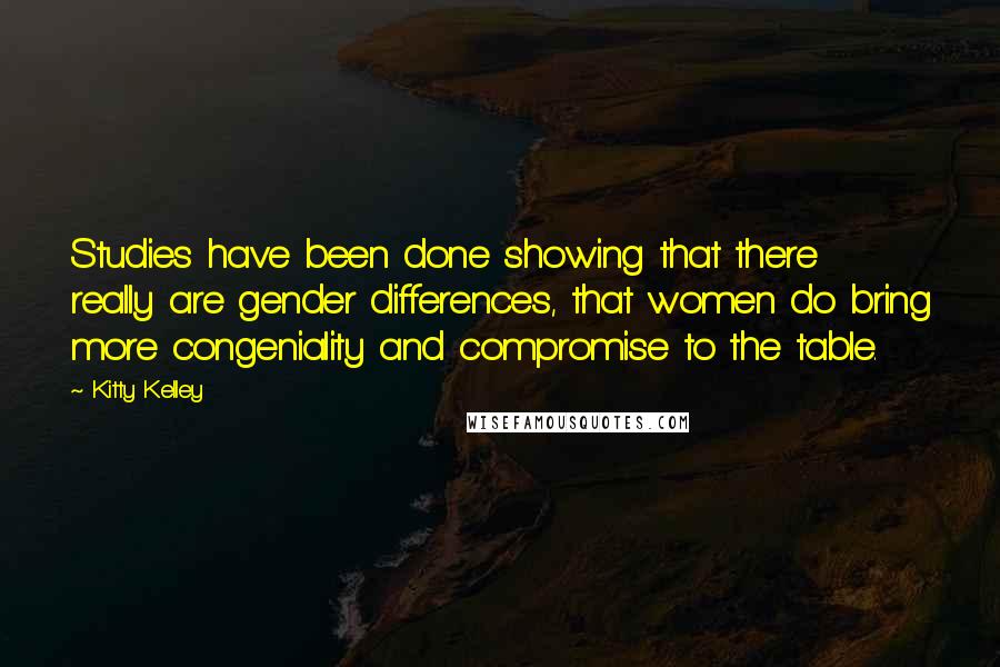 Kitty Kelley Quotes: Studies have been done showing that there really are gender differences, that women do bring more congeniality and compromise to the table.