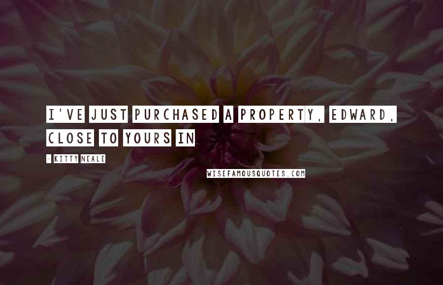 Kitty Neale Quotes: I've just purchased a property, Edward, close to yours in