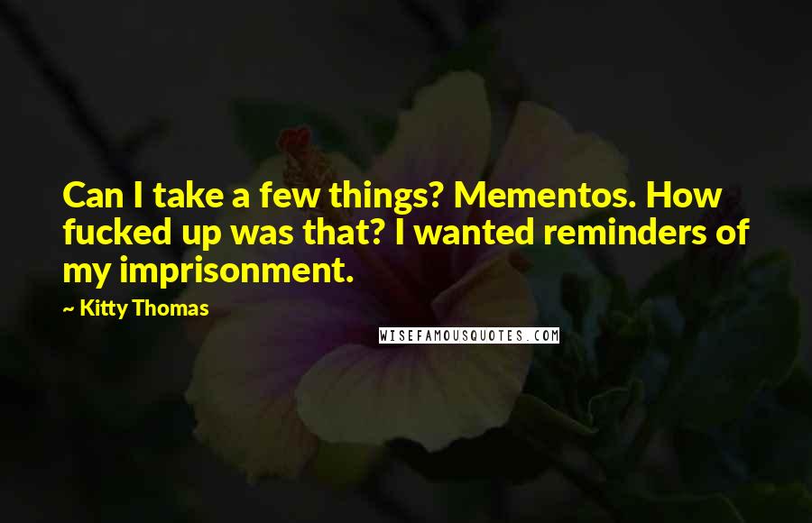 Kitty Thomas Quotes: Can I take a few things? Mementos. How fucked up was that? I wanted reminders of my imprisonment.