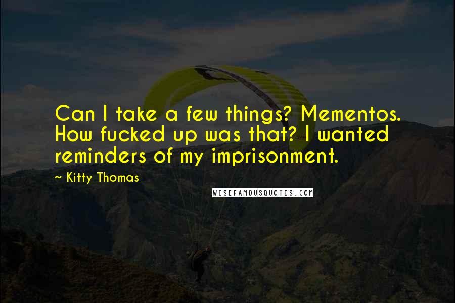 Kitty Thomas Quotes: Can I take a few things? Mementos. How fucked up was that? I wanted reminders of my imprisonment.