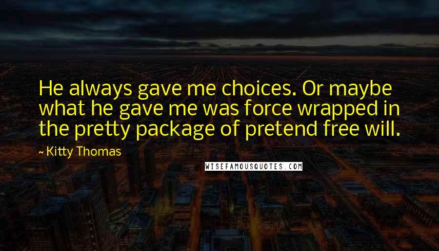 Kitty Thomas Quotes: He always gave me choices. Or maybe what he gave me was force wrapped in the pretty package of pretend free will.
