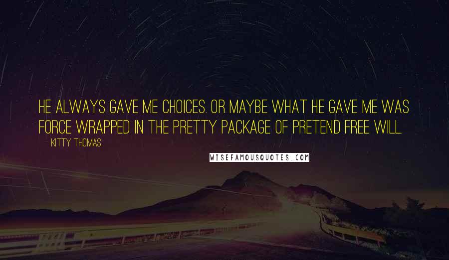 Kitty Thomas Quotes: He always gave me choices. Or maybe what he gave me was force wrapped in the pretty package of pretend free will.