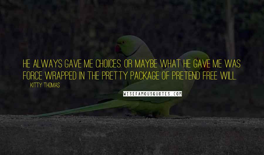 Kitty Thomas Quotes: He always gave me choices. Or maybe what he gave me was force wrapped in the pretty package of pretend free will.