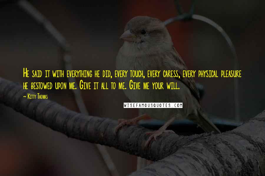 Kitty Thomas Quotes: He said it with everything he did, every touch, every caress, every physical pleasure he bestowed upon me. Give it all to me. Give me your will.