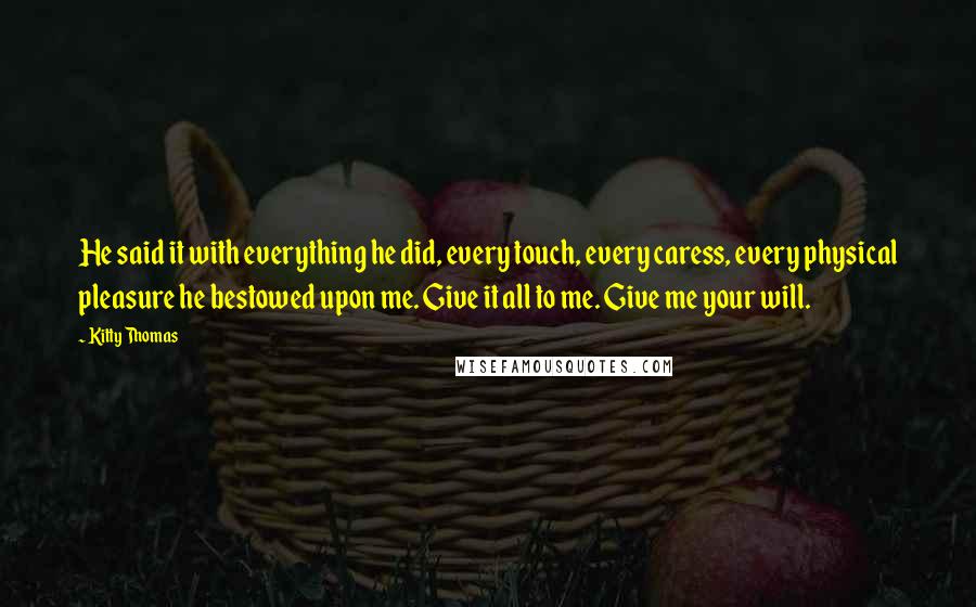 Kitty Thomas Quotes: He said it with everything he did, every touch, every caress, every physical pleasure he bestowed upon me. Give it all to me. Give me your will.