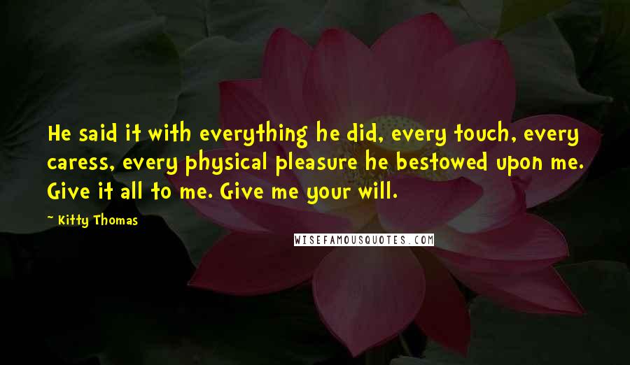 Kitty Thomas Quotes: He said it with everything he did, every touch, every caress, every physical pleasure he bestowed upon me. Give it all to me. Give me your will.