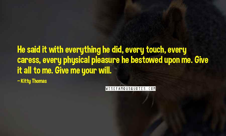 Kitty Thomas Quotes: He said it with everything he did, every touch, every caress, every physical pleasure he bestowed upon me. Give it all to me. Give me your will.