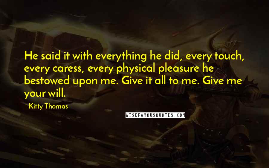 Kitty Thomas Quotes: He said it with everything he did, every touch, every caress, every physical pleasure he bestowed upon me. Give it all to me. Give me your will.